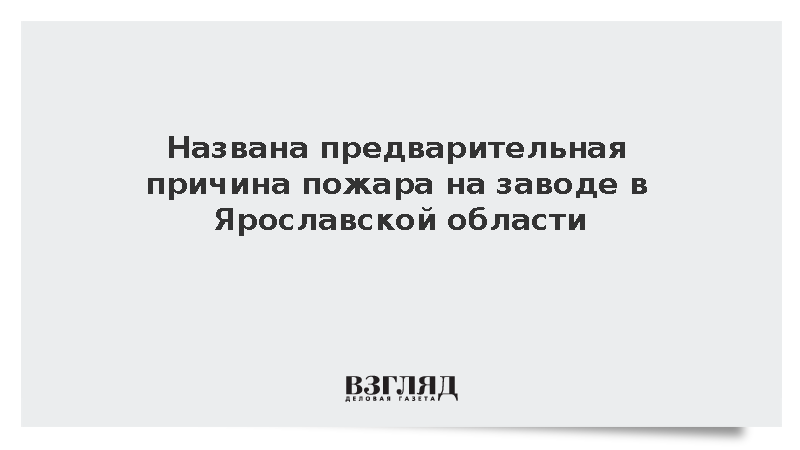 Названа предварительная причина пожара на заводе в Ярославской области