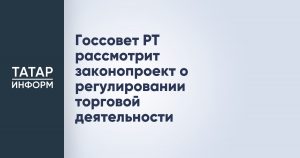 Госсовет РТ рассмотрит законопроект о регулировании торговой деятельности