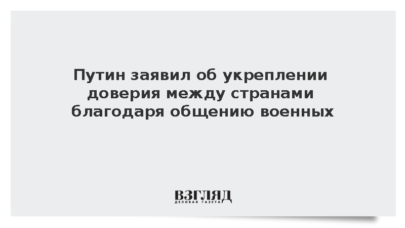 Путин заявил об укреплении доверия между странами благодаря общению военных