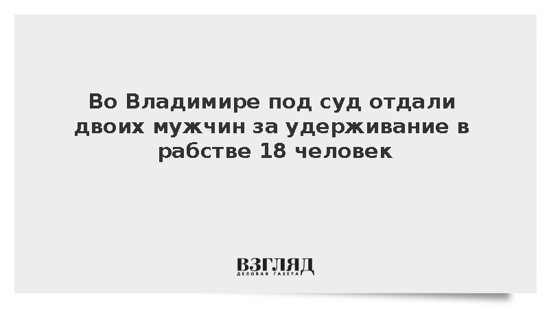 Во Владимире под суд отдали двоих мужчин за удерживание в рабстве 18 человек