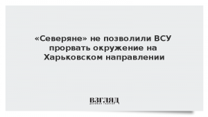 «Северяне» не позволили ВСУ прорвать окружение на Харьковском направлении