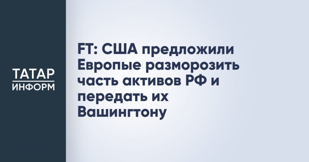 FT: США предложили Европые разморозить часть активов РФ и передать их Вашингтону